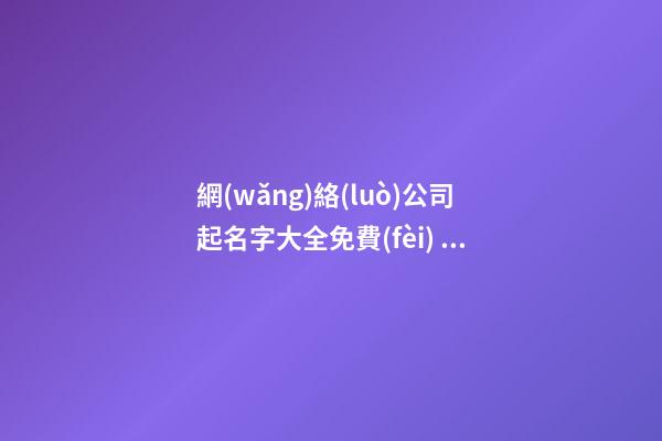 網(wǎng)絡(luò)公司起名字大全免費(fèi) 互聯(lián)網(wǎng)科技公司怎么起名,起名之家